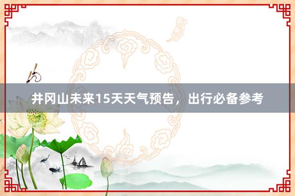 井冈山未来15天天气预告，出行必备参考